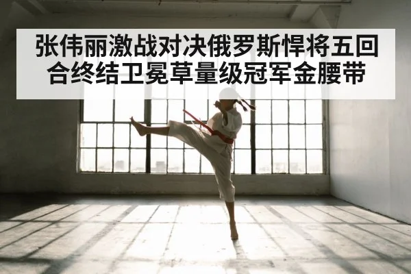 张伟丽激战对决俄罗斯悍将五回合终结卫冕草量级冠军金腰带