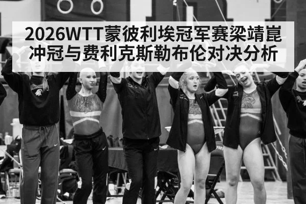 2026WTT蒙彼利埃冠军赛梁靖崑冲冠与费利克斯勒布伦对决分析